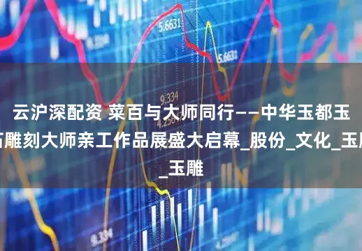 云沪深配资 菜百与大师同行——中华玉都玉石雕刻大师亲工作品展盛大启幕_股份_文化_玉雕