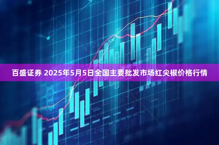 百盛证券 2025年5月5日全国主要批发市场红尖椒价格行情