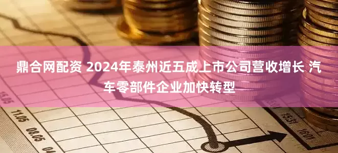 鼎合网配资 2024年泰州近五成上市公司营收增长 汽车零部件企业加快转型