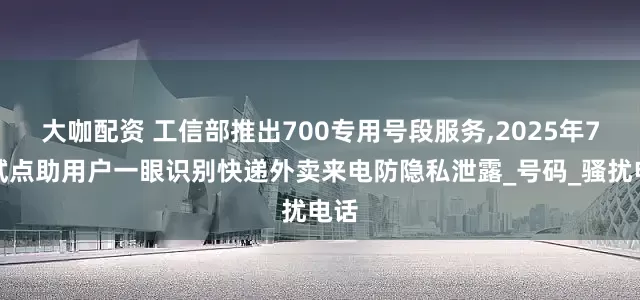 大咖配资 工信部推出700专用号段服务,2025年7月试点助用户一眼识别快递外卖来电防隐私泄露_号码_骚扰电话