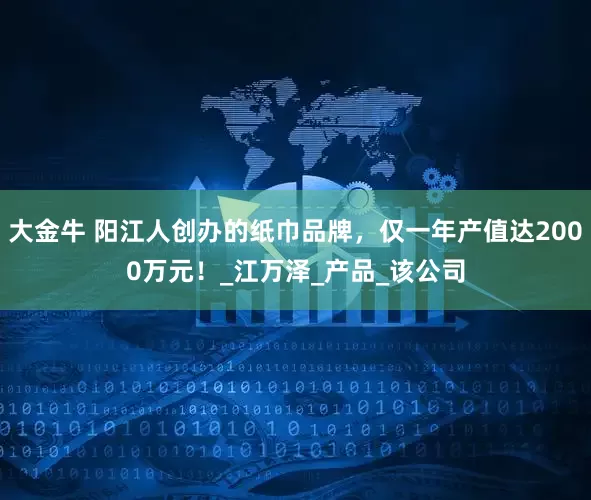 大金牛 阳江人创办的纸巾品牌，仅一年产值达2000万元！_江万泽_产品_该公司