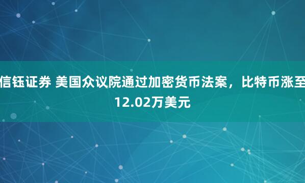 信钰证券 美国众议院通过加密货币法案，比特币涨至12.02万美元