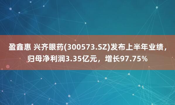 盈鑫惠 兴齐眼药(300573.SZ)发布上半年业绩，归母净利润3.35亿元，增长97.75%
