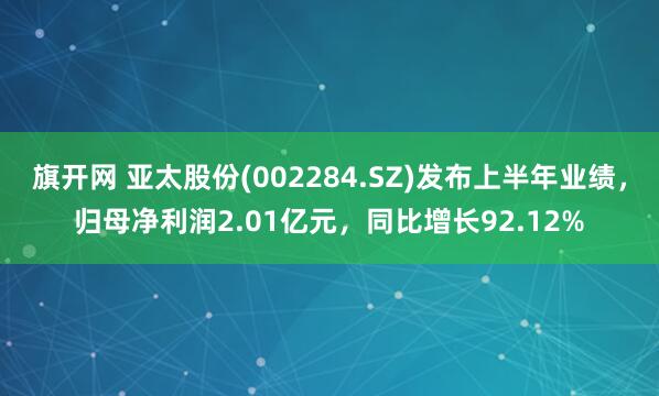 旗开网 亚太股份(002284.SZ)发布上半年业绩，归母净利润2.01亿元，同比增长92.12%