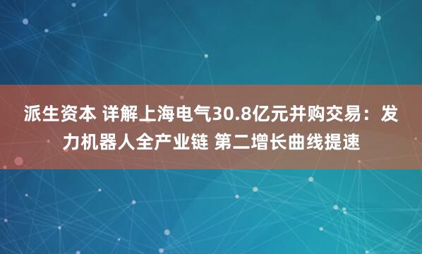 派生资本 详解上海电气30.8亿元并购交易：发力机器人全产业链 第二增长曲线提速