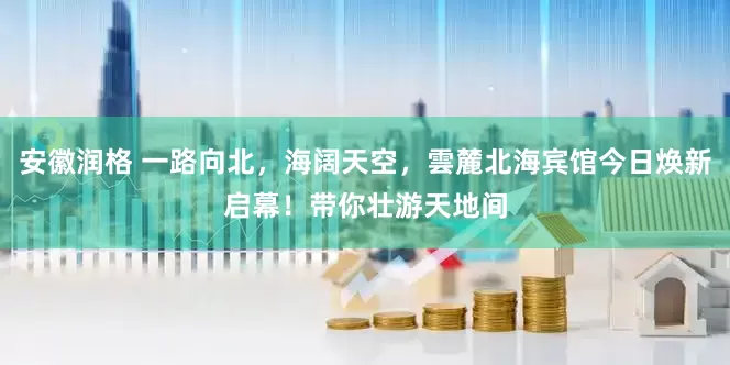 安徽润格 一路向北，海阔天空，雲麓北海宾馆今日焕新启幕！带你壮游天地间