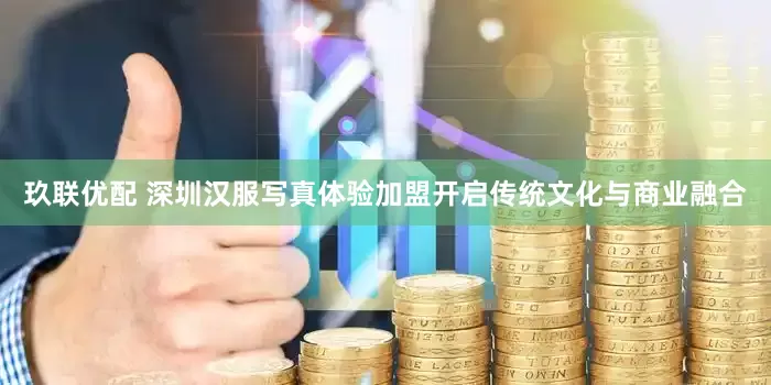 玖联优配 深圳汉服写真体验加盟开启传统文化与商业融合