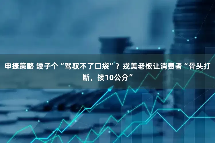 申捷策略 矮子个“驾驭不了口袋”？戎美老板让消费者“骨头打断，接10公分”